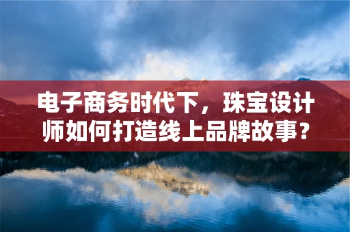电子商务时代下，珠宝设计师如何打造线上品牌故事？