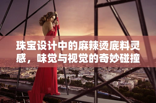 珠宝设计中的麻辣烫底料灵感，味觉与视觉的奇妙碰撞？