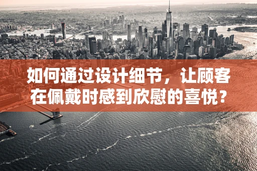 如何通过设计细节，让顾客在佩戴时感到欣慰的喜悦？