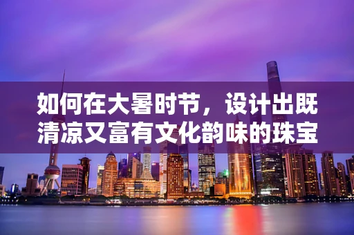 如何在大暑时节，设计出既清凉又富有文化韵味的珠宝？
