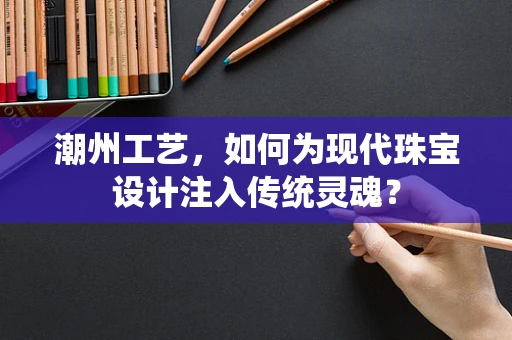 潮州工艺，如何为现代珠宝设计注入传统灵魂？