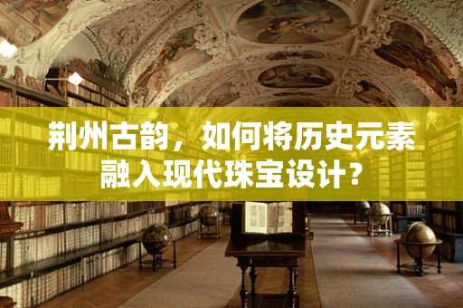 荆州古韵，如何将历史元素融入现代珠宝设计？