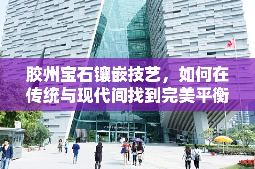 胶州宝石镶嵌技艺，如何在传统与现代间找到完美平衡？