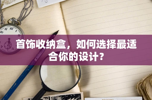 首饰收纳盒，如何选择最适合你的设计？