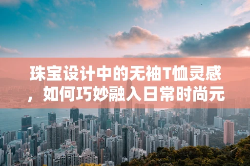 珠宝设计中的无袖T恤灵感，如何巧妙融入日常时尚元素？