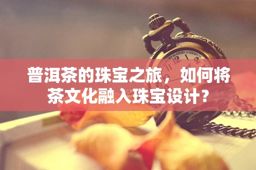 普洱茶的珠宝之旅，如何将茶文化融入珠宝设计？