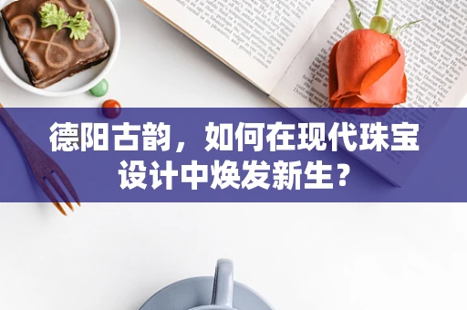 德阳古韵，如何在现代珠宝设计中焕发新生？