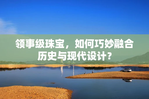 领事级珠宝，如何巧妙融合历史与现代设计？