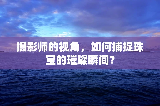 摄影师的视角，如何捕捉珠宝的璀璨瞬间？