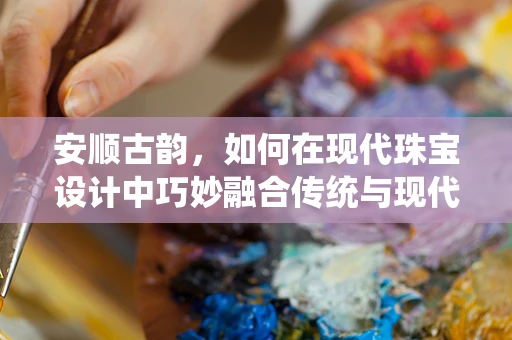 安顺古韵，如何在现代珠宝设计中巧妙融合传统与现代？