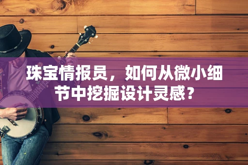 珠宝情报员，如何从微小细节中挖掘设计灵感？