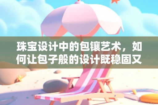 珠宝设计中的包镶艺术，如何让包子般的设计既稳固又闪耀？