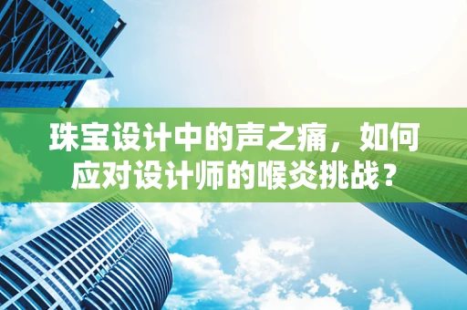 珠宝设计中的声之痛，如何应对设计师的喉炎挑战？