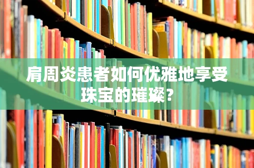 肩周炎患者如何优雅地享受珠宝的璀璨？