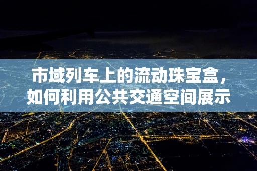 市域列车上的流动珠宝盒，如何利用公共交通空间展示珠宝设计？