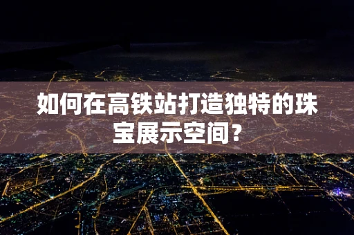 如何在高铁站打造独特的珠宝展示空间？