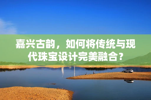 嘉兴古韵，如何将传统与现代珠宝设计完美融合？