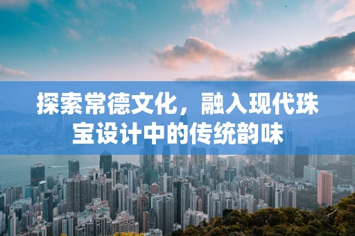 探索常德文化，融入现代珠宝设计中的传统韵味
