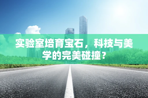 实验室培育宝石，科技与美学的完美碰撞？