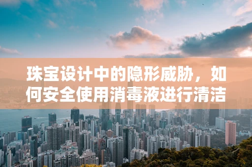 珠宝设计中的隐形威胁，如何安全使用消毒液进行清洁？