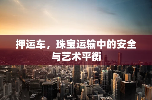 押运车，珠宝运输中的安全与艺术平衡