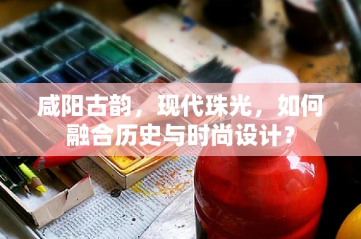 咸阳古韵，现代珠光，如何融合历史与时尚设计？