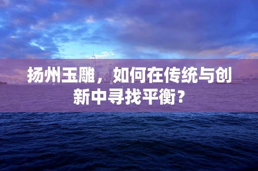 扬州玉雕，如何在传统与创新中寻找平衡？