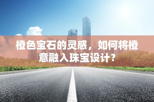 橙色宝石的灵感，如何将橙意融入珠宝设计？
