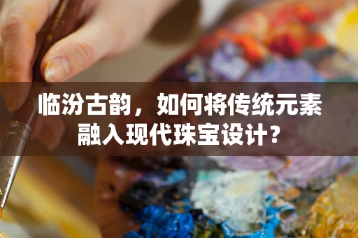 临汾古韵，如何将传统元素融入现代珠宝设计？