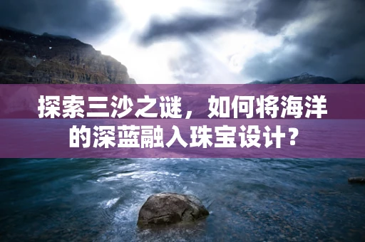 探索三沙之谜，如何将海洋的深蓝融入珠宝设计？