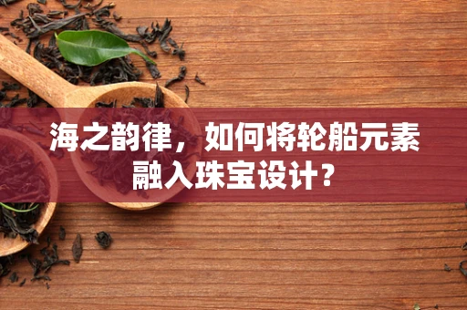 海之韵律，如何将轮船元素融入珠宝设计？