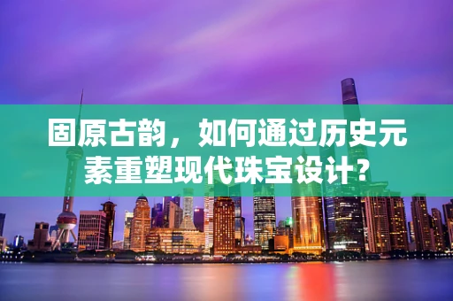 固原古韵，如何通过历史元素重塑现代珠宝设计？