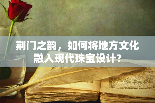 荆门之韵，如何将地方文化融入现代珠宝设计？
