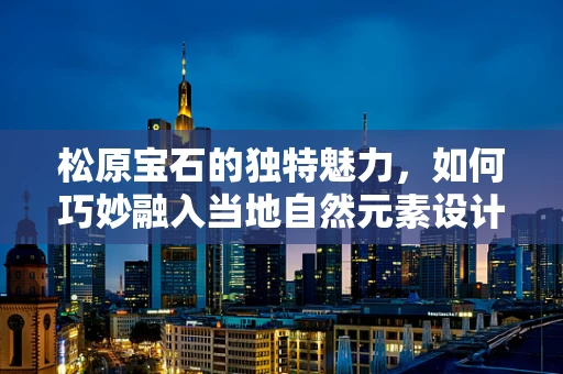 松原宝石的独特魅力，如何巧妙融入当地自然元素设计珠宝？