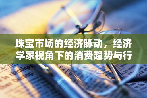珠宝市场的经济脉动，经济学家视角下的消费趋势与行业策略