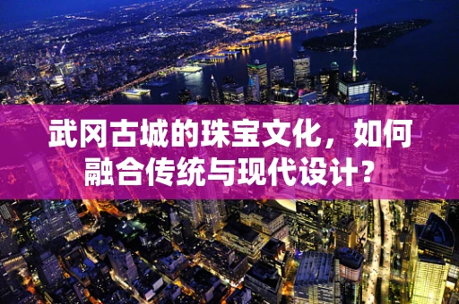 武冈古城的珠宝文化，如何融合传统与现代设计？