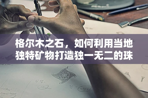 格尔木之石，如何利用当地独特矿物打造独一无二的珠宝设计？