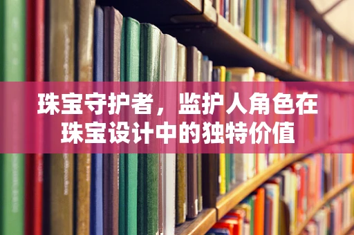 珠宝守护者，监护人角色在珠宝设计中的独特价值