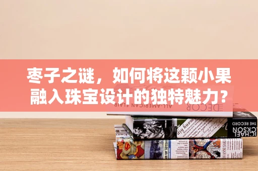 枣子之谜，如何将这颗小果融入珠宝设计的独特魅力？