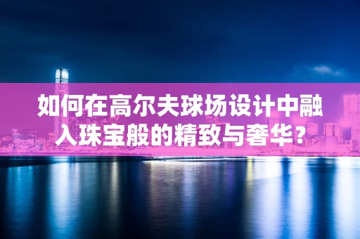 如何在高尔夫球场设计中融入珠宝般的精致与奢华？