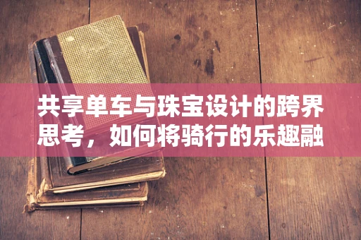 共享单车与珠宝设计的跨界思考，如何将骑行的乐趣融入首饰中？