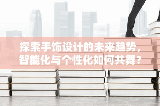 探索手饰设计的未来趋势，智能化与个性化如何共舞？