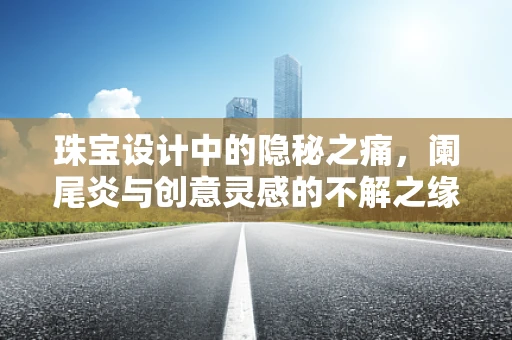 珠宝设计中的隐秘之痛，阑尾炎与创意灵感的不解之缘