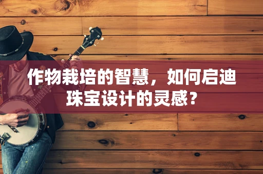 作物栽培的智慧，如何启迪珠宝设计的灵感？
