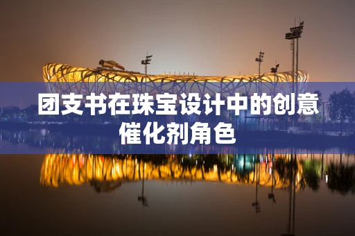 团支书在珠宝设计中的创意催化剂角色