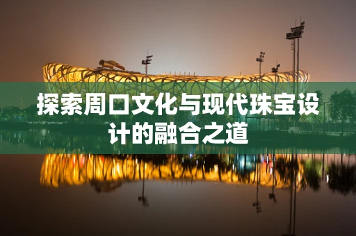 探索周口文化与现代珠宝设计的融合之道