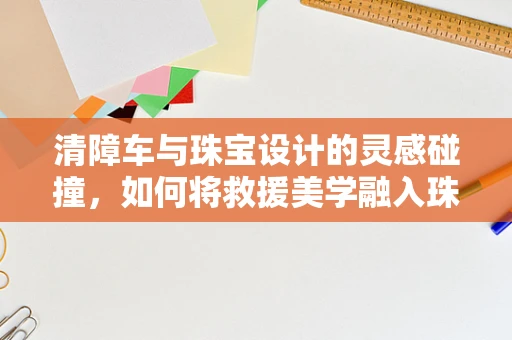 清障车与珠宝设计的灵感碰撞，如何将救援美学融入珠宝创作？