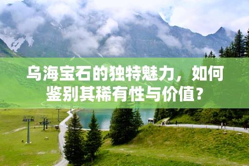 乌海宝石的独特魅力，如何鉴别其稀有性与价值？