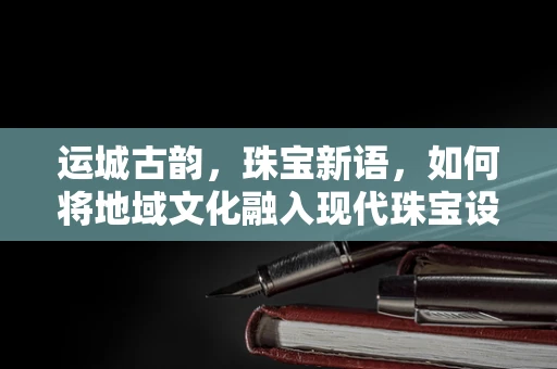 运城古韵，珠宝新语，如何将地域文化融入现代珠宝设计？