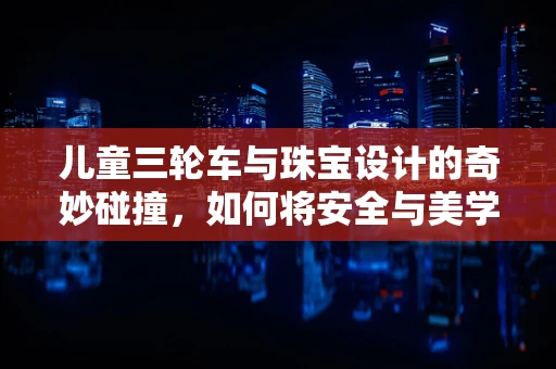 儿童三轮车与珠宝设计的奇妙碰撞，如何将安全与美学融合？